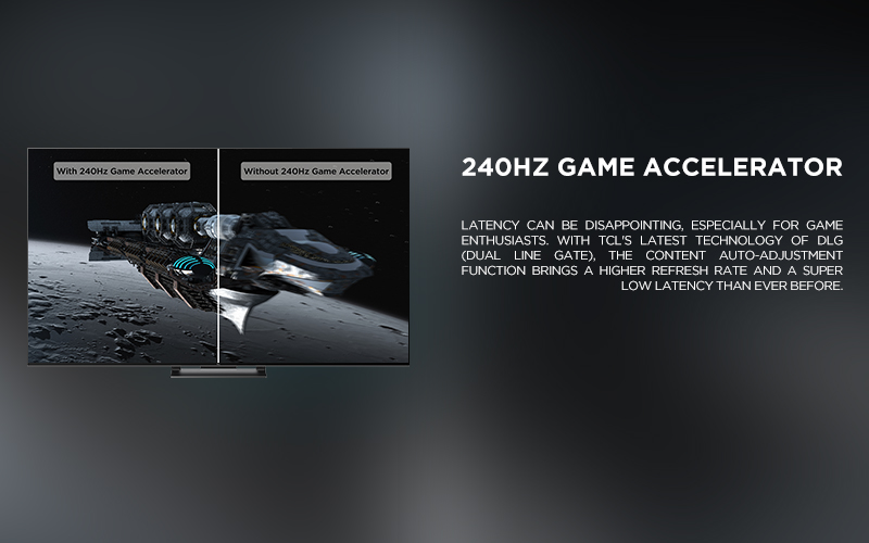 240Hz Game Accelerator - Latency can be disappointing, especially for game enthusiasts. With TCL's latest technology of DLG (Dual Line Gate), the content auto-adjustment function brings a higher refresh rate and a super low latency than ever before. 

